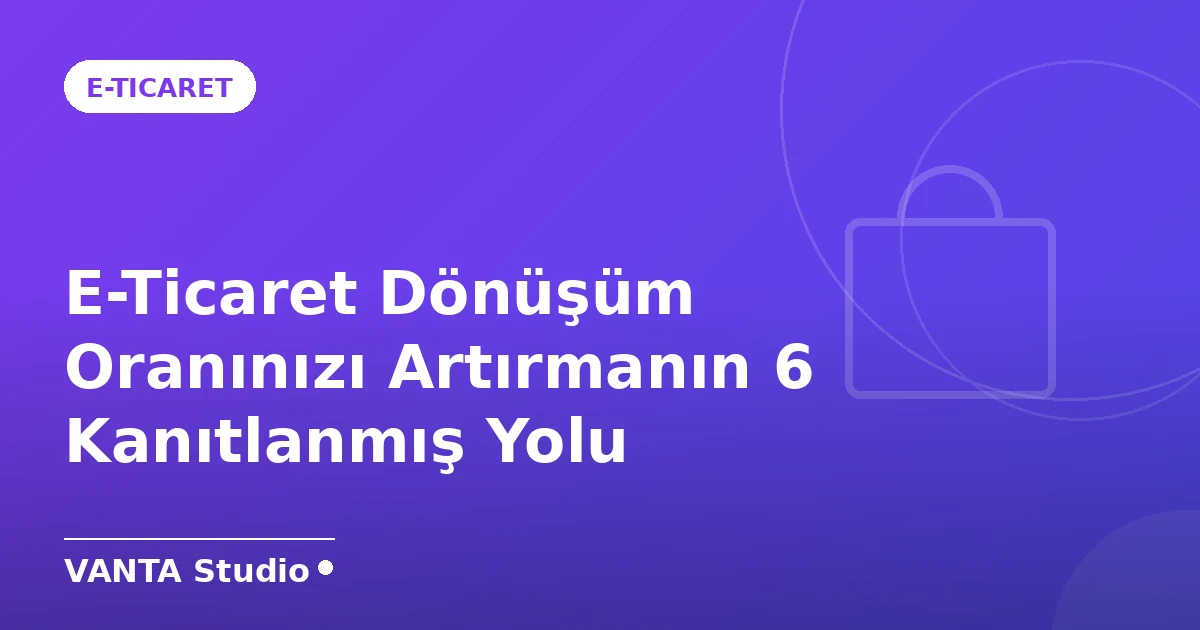 E-Ticaret Dönüşüm Oranınızı Artırmanın 6 Kanıtlanmış Yolu
