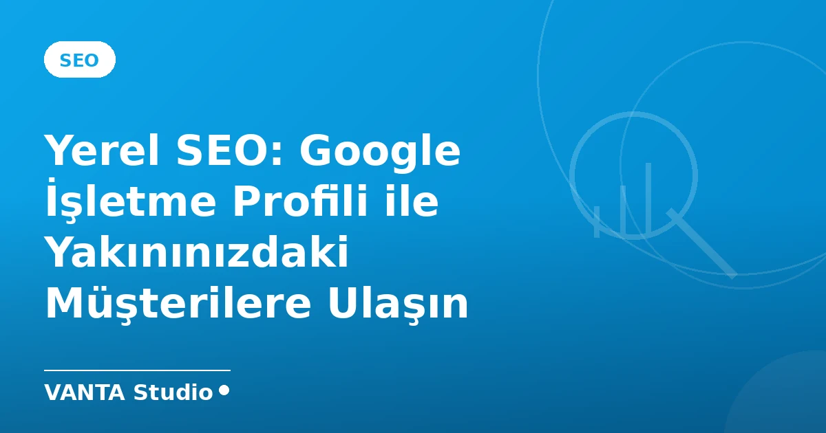 Yerel SEO: Google İşletme Profili ile Yakınınızdaki Müşterilere Ulaşın